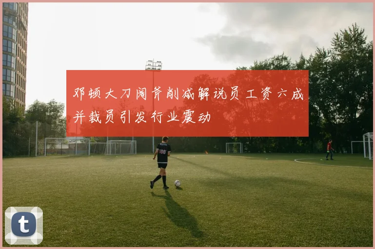 邓顿大刀阔斧削减解说员工资六成并裁员引发行业震动