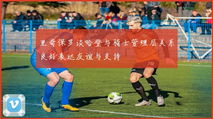 里奇保罗谈哈登与骑士管理层关系良好表达友谊与支持