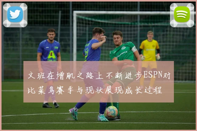 文班在增肌之路上不断进步ESPN对比菜鸟赛季与现状展现成长过程