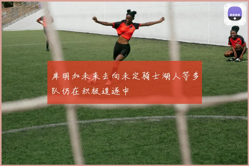 库明加未来去向未定骑士湖人等多队仍在积极追逐中