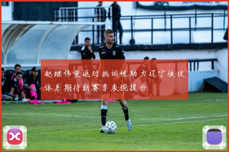 赵继伟重返对抗训练助力辽宁快攻体系期待新赛季表现提升