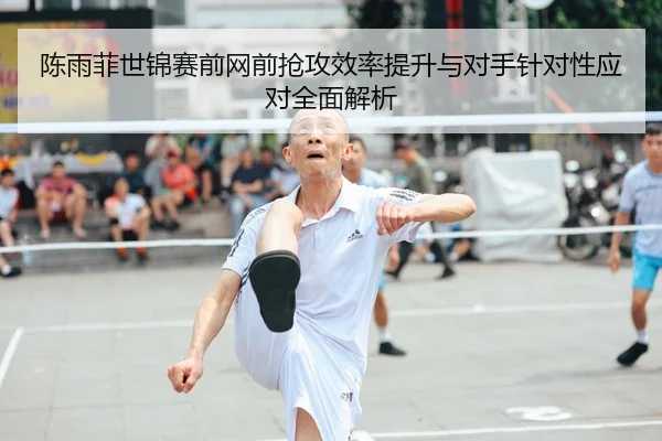 陈雨菲世锦赛前网前抢攻效率提升与对手针对性应对全面解析